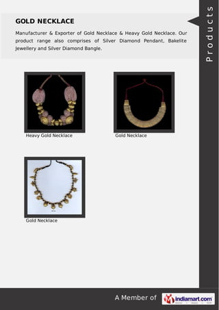 A Member of
GOLD NECKLACE
Manufacturer & Exporter of Gold Necklace & Heavy Gold Necklace. Our
product range also comprises of Silver Diamond Pendant, Bakelite
Jewellery and Silver Diamond Bangle.
Heavy Gold Necklace Gold Necklace
Gold Necklace
Products
 