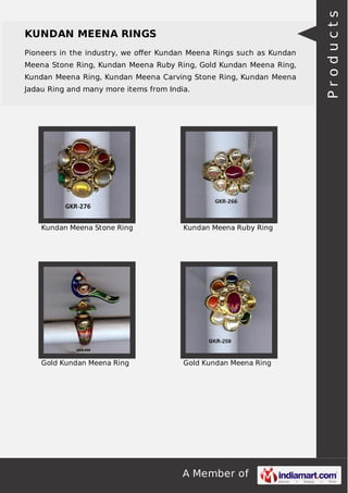 A Member of
KUNDAN MEENA RINGS
Pioneers in the industry, we oﬀer Kundan Meena Rings such as Kundan
Meena Stone Ring, Kundan Meena Ruby Ring, Gold Kundan Meena Ring,
Kundan Meena Ring, Kundan Meena Carving Stone Ring, Kundan Meena
Jadau Ring and many more items from India.
Kundan Meena Stone Ring Kundan Meena Ruby Ring
Gold Kundan Meena Ring Gold Kundan Meena Ring
Products
 