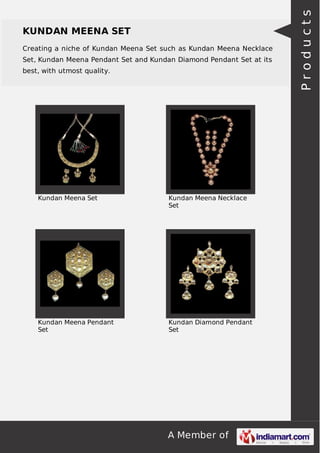 A Member of
KUNDAN MEENA SET
Creating a niche of Kundan Meena Set such as Kundan Meena Necklace
Set, Kundan Meena Pendant Set and Kundan Diamond Pendant Set at its
best, with utmost quality.
Kundan Meena Set Kundan Meena Necklace
Set
Kundan Meena Pendant
Set
Kundan Diamond Pendant
Set
Products
 