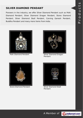 A Member of
SILVER DIAMOND PENDANT
Pioneers in the industry, we oﬀer Silver Diamond Pendant such as Polki
Diamond Pendant, Silver Diamond Dragan Pendant, Stone Diamond
Pendant, Silver Diamond Skall Pendant, Carving Ganesh Pendant,
Buddha Pendant and many more items from India.
Polki Diamond Pendant Silver Diamond Dragan
Pendant
Stone Diamond Pendant Silver Diamond Skall
Pendant
Products
 