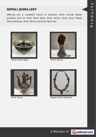 A Member of
NEPALI JEWELLERY
Oﬀering you a complete choice of products which include Nepali
Jewellery such as Silver Stone Bowl, Silver Article, Silver Surai, Nepali
Silver Necklace, Silver Mirror and Silver Bowl Set.
Silver Stone Bowl Silver Article
Silver Surai Nepali Silver Necklace
Products
 