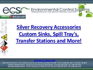 Silver Recovery Accessories
Custom Sinks, Spill Tray's,
Transfer Stations and More!
1-877-334-7574
HEAD OFFICE (Ontario) - 47 Churchill Drive, Barrie, ON L4N 8Z5
Local:(705) 725-0940 - Toll Free:(800) 263-1857 | Fax:(705) 725-8819
www.ecs-cares.com
HEAD OFFICE (Ontario) - 47 Churchill Drive, Barrie, ON L4N 8Z5 Local:(705) 725-0940 - Toll Free:(800) 263-1857 | Fax:(705) 725-8819
CENTRAL CANADA OFFICE: - 60 Stevenson Rd, Winnipeg, MB R3H 0W7 Local:(204) 694-5360 | Fax: (204) 697-1933
WESTERN CANADA OFFICE - 19-7157 Honeyman St, Delta, BC V4G 1E2 Local: (604) 946-4707 | Fax: (604) 946-4745
 