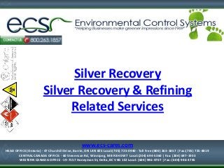 Silver Recovery
Silver Recovery & Refining
Related Services
1-877-334-7574
HEAD OFFICE (Ontario) - 47 Churchill Drive, Barrie, ON L4N 8Z5
Local:(705) 725-0940 - Toll Free:(800) 263-1857 | Fax:(705) 725-8819
www.ecs-cares.com
HEAD OFFICE (Ontario) - 47 Churchill Drive, Barrie, ON L4N 8Z5 Local:(705) 725-0940 - Toll Free:(800) 263-1857 | Fax:(705) 725-8819
CENTRAL CANADA OFFICE: - 60 Stevenson Rd, Winnipeg, MB R3H 0W7 Local:(204) 694-5360 | Fax: (204) 697-1933
WESTERN CANADA OFFICE - 19-7157 Honeyman St, Delta, BC V4G 1E2 Local: (604) 946-4707 | Fax: (604) 946-4745
 