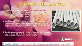 STAINLESS STEEL 304L PIPES
 Silver Tubes is a known trader of Stainless Steel 304L
Seamless Pipes, which is generally considered to be
weldable by the common fusion and resistance
techniques.
 304L Seamless Pipes is the variations of 18 percent
chromium 8 percent nickel austenitic alloy. 304L Welded
Pipes is the most familiar and most frequently used alloy
in the stainless steel family.
 Combination of properties is the reason for the extensive
use of these SS 304L Pipes which represent nearly one
half of the total stainless steel production.
 For More Info Visit : https://www.silver-tubes.com/stainless-steel-304l-pipe-supplier-exporter.html
 