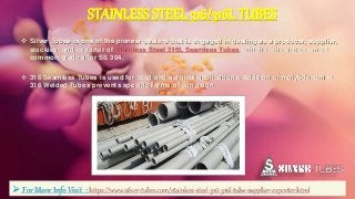 STAINLESS STEEL 316/316LTUBES
 Silver Tubes is one of the pioneer dealers that is engaged in dealing as a producer, supplier,
stockiest and exporter of Stainless Steel 316L Seamless Tubes, which is the second most
common grade after SS 304.
 316 Seamless Tubes is used for food and surgical applications. Addition of molybdenum in
316 Welded Tubes prevents specific forms of corrosion.
 For More Info Visit : https://www.silver-tubes.com/stainless-steel-316-316l-tube-supplier-exporter.html
 
