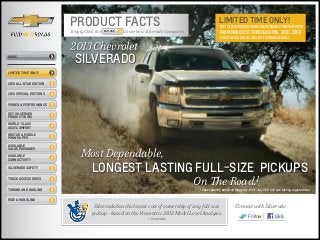 PRODUCT FACTS                                                               limited time ONLY!
                                                                                                    2013 Silverado 2yr/24k mile Maintenance Program Offer
                        Simply Click the   BUTTONS   to see how Silverado Compares                  from March 1st through April 30th, 2013!
                                                                                                    Click the button on the left for more details!

                        2013 Chevrolet
HOME
                          SILVERADO
limited time only!


2013 ALL-STAR EDITION


2013 SPECIAL EDITIONS


Power & Performance

Key silverado
product wins

World-Class
Seat Comfort

OnStar & mobile
phone apps

Available


                             Most Dependable,
Value Packages

AVAILABLE
Connectivity

Silverado Safety
                                   LONGEST LASTING FULL-SIZE PICKUPS
Truck Accessories
                                                                                     On The Road.1
Towing and Hauling                                                                    1 Dependability based on longevity: 1981-July 2011 full-size pickup registrations.


Ride & Handling

                                    Silverado has the lowest cost of ownership of any full-size                 Connect with Silverado
                                   pickup - based on the Vincentric 2012 Model Level Analysis.
                                                                — Vincentric
                                                                                                                         Follow              Like
 
