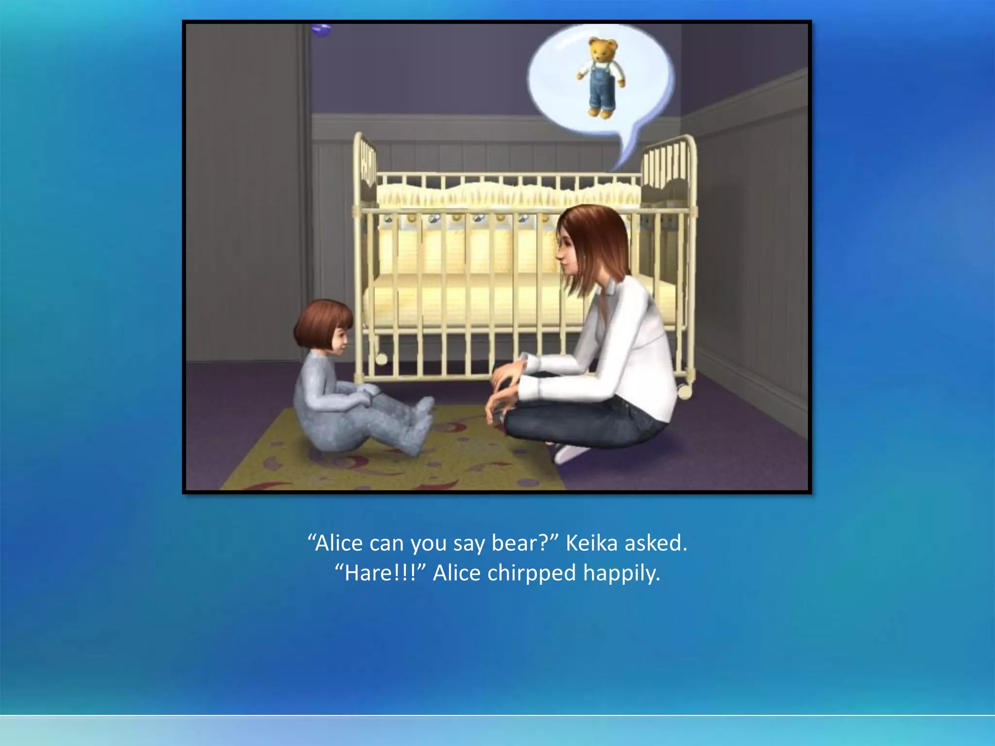 “Alice can you say bear?” Keika asked.
“Hare!!!” Alice chirpped happily.
 