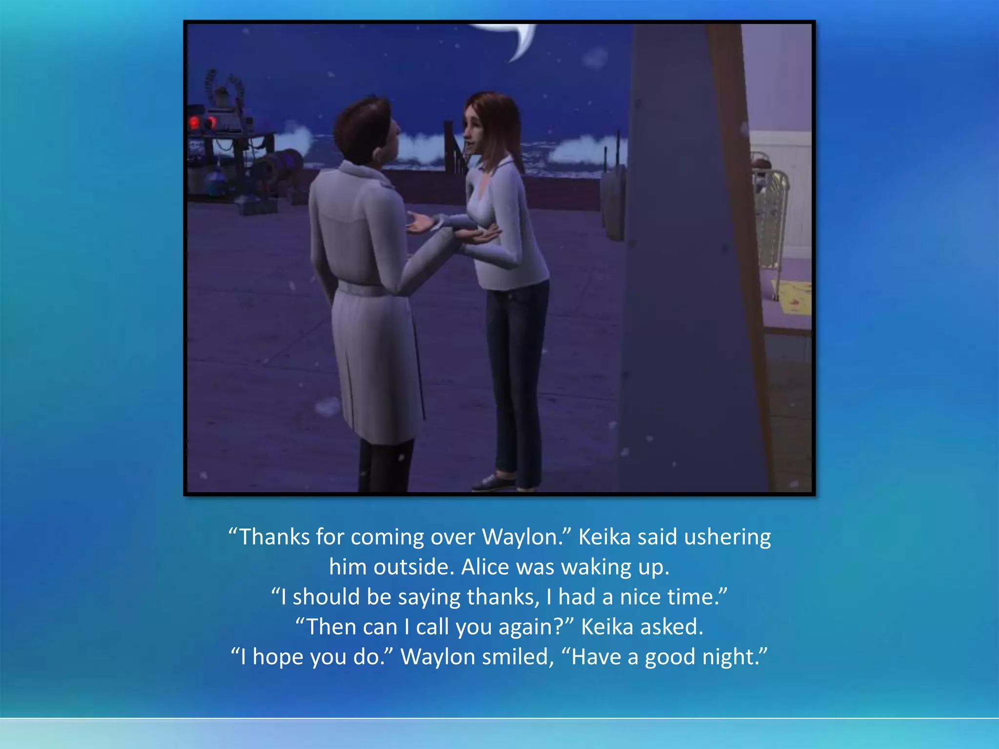 “Thanks for coming over Waylon.” Keika said ushering
him outside. Alice was waking up.
“I should be saying thanks, I had a nice time.”
“Then can I call you again?” Keika asked.
“I hope you do.” Waylon smiled, “Have a good night.”
 