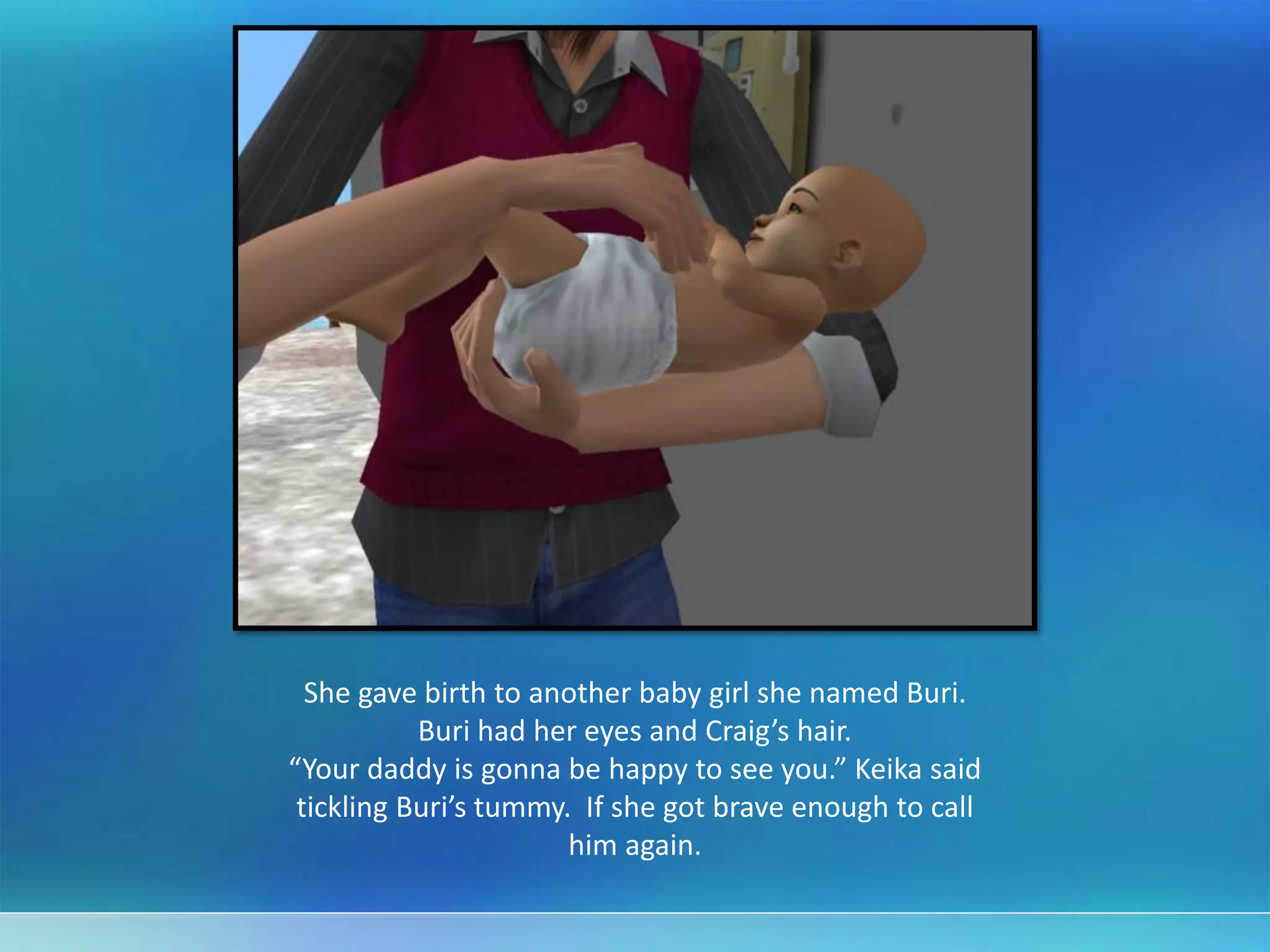 She gave birth to another baby girl she named Buri.
Buri had her eyes and Craig’s hair.
“Your daddy is gonna be happy to see you.” Keika said
tickling Buri’s tummy. If she got brave enough to call
him again.
 