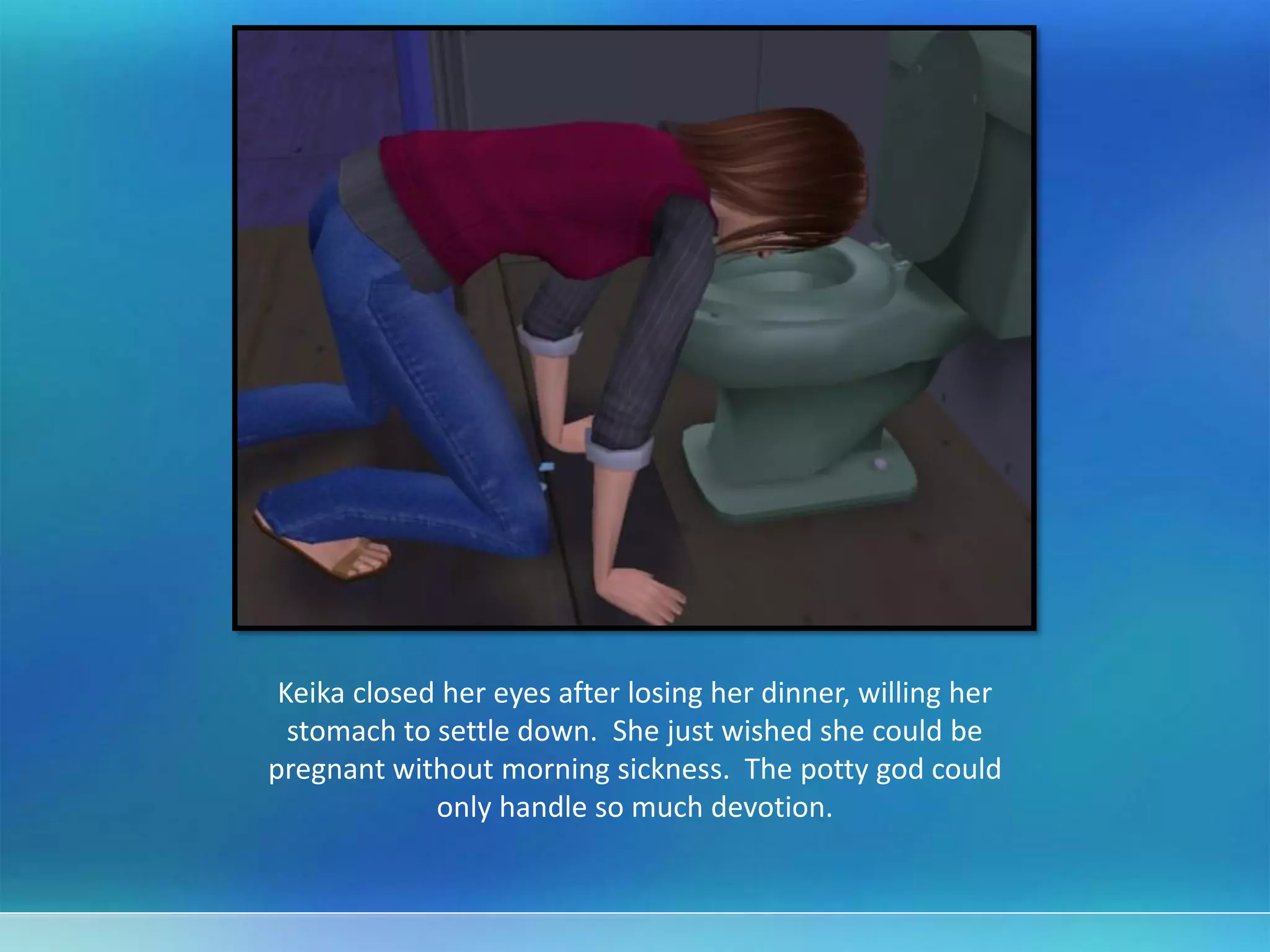 Keika closed her eyes after losing her dinner, willing her
stomach to settle down. She just wished she could be
pregnant without morning sickness. The potty god could
only handle so much devotion.
 