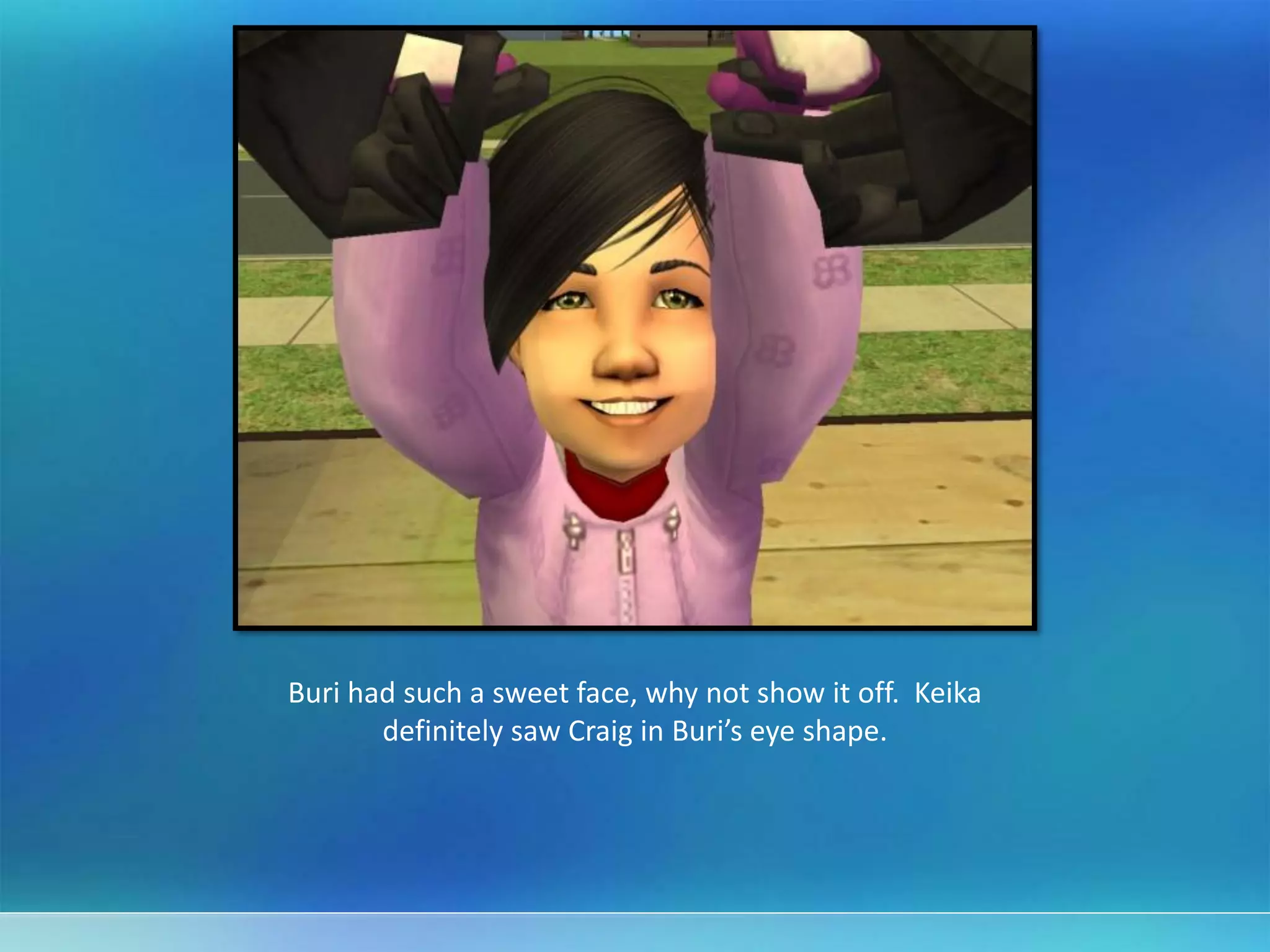 Buri had such a sweet face, why not show it off. Keika
definitely saw Craig in Buri’s eye shape.
 