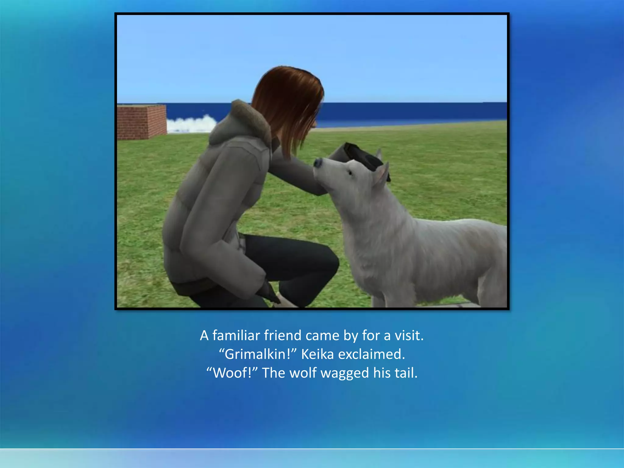 A familiar friend came by for a visit.
“Grimalkin!” Keika exclaimed.
“Woof!” The wolf wagged his tail.
 