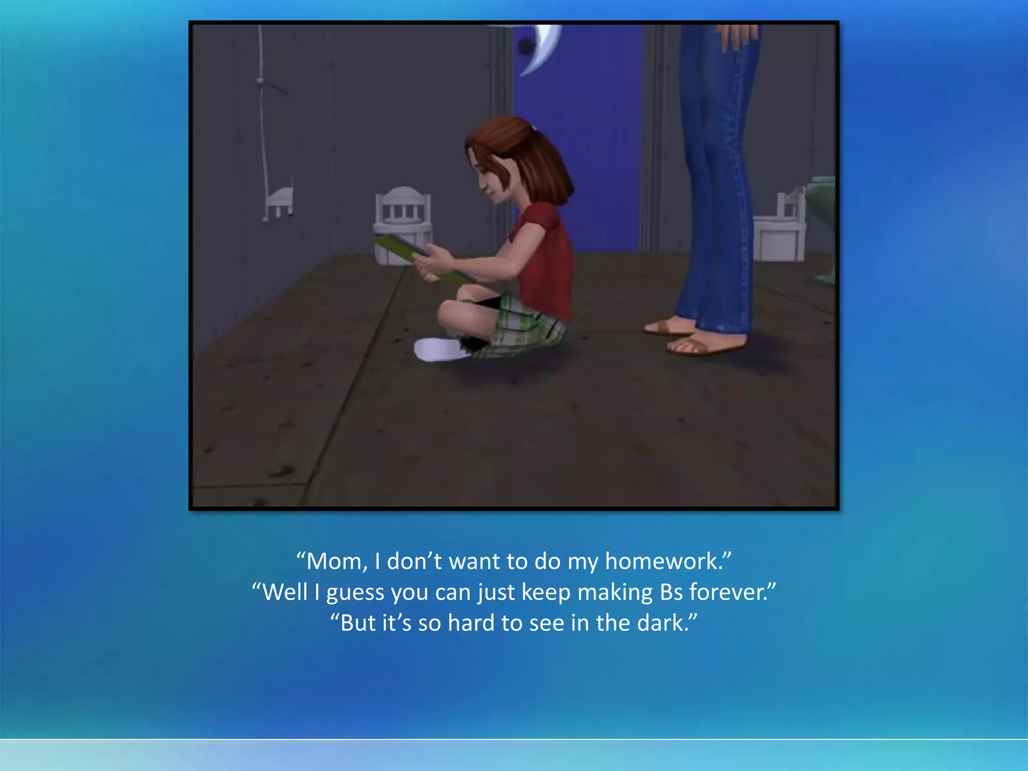 “Mom, I don’t want to do my homework.”
“Well I guess you can just keep making Bs forever.”
“But it’s so hard to see in the dark.”
 