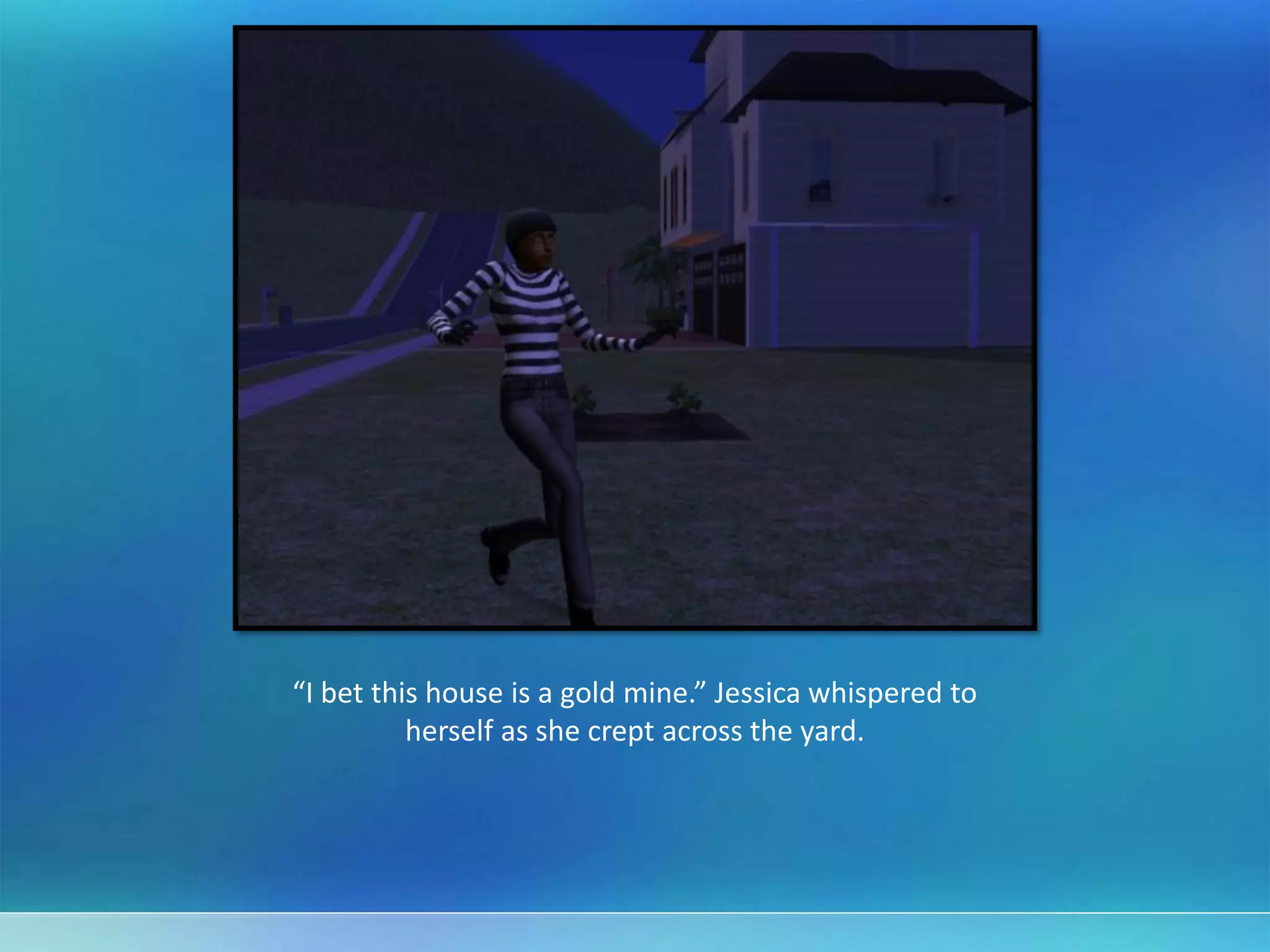 “I bet this house is a gold mine.” Jessica whispered to
herself as she crept across the yard.
 