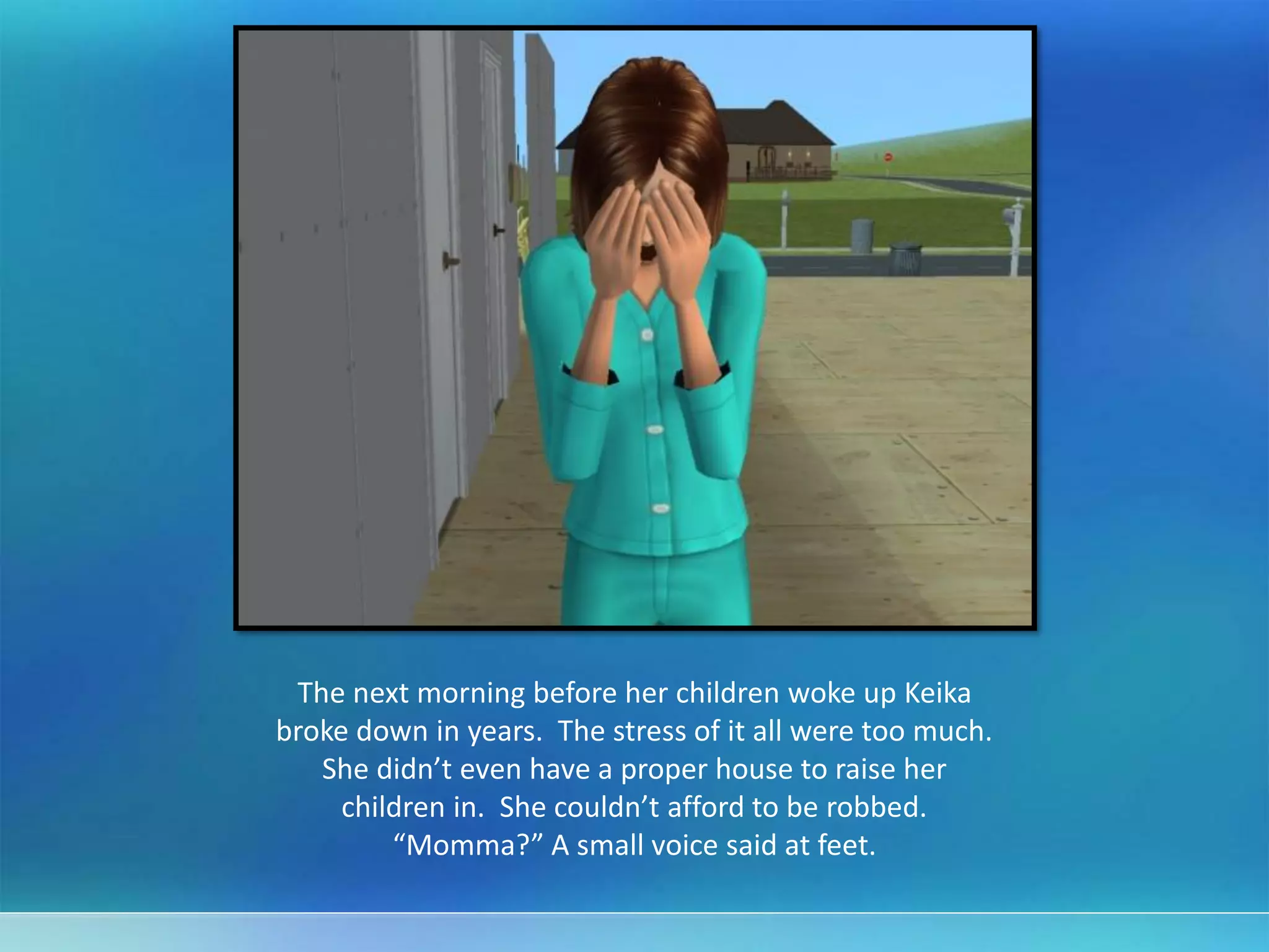 The next morning before her children woke up Keika
broke down in years. The stress of it all were too much.
She didn’t even have a proper house to raise her
children in. She couldn’t afford to be robbed.
“Momma?” A small voice said at feet.
 