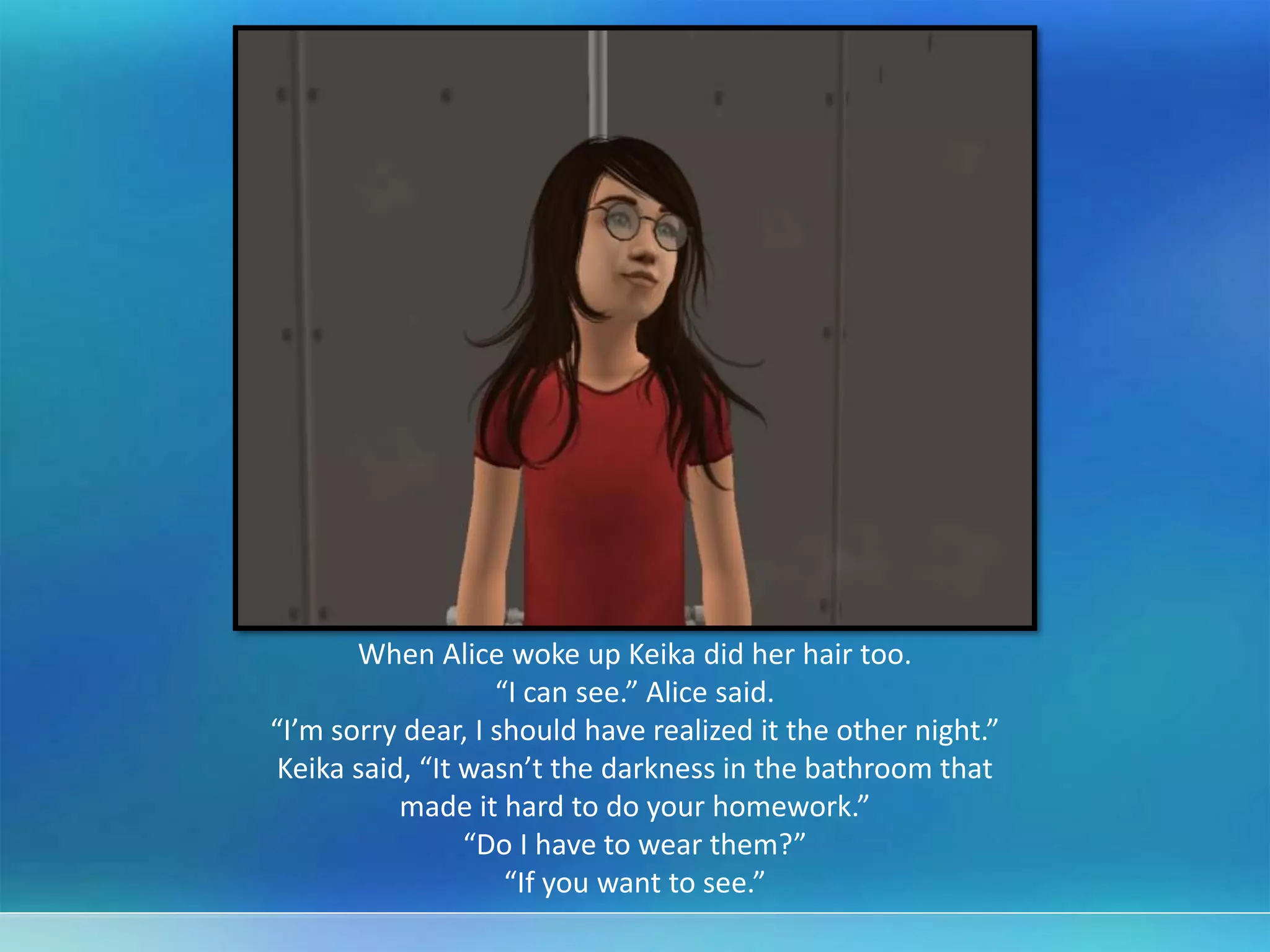 When Alice woke up Keika did her hair too.
“I can see.” Alice said.
“I’m sorry dear, I should have realized it the other night.”
Keika said, “It wasn’t the darkness in the bathroom that
made it hard to do your homework.”
“Do I have to wear them?”
“If you want to see.”
 
