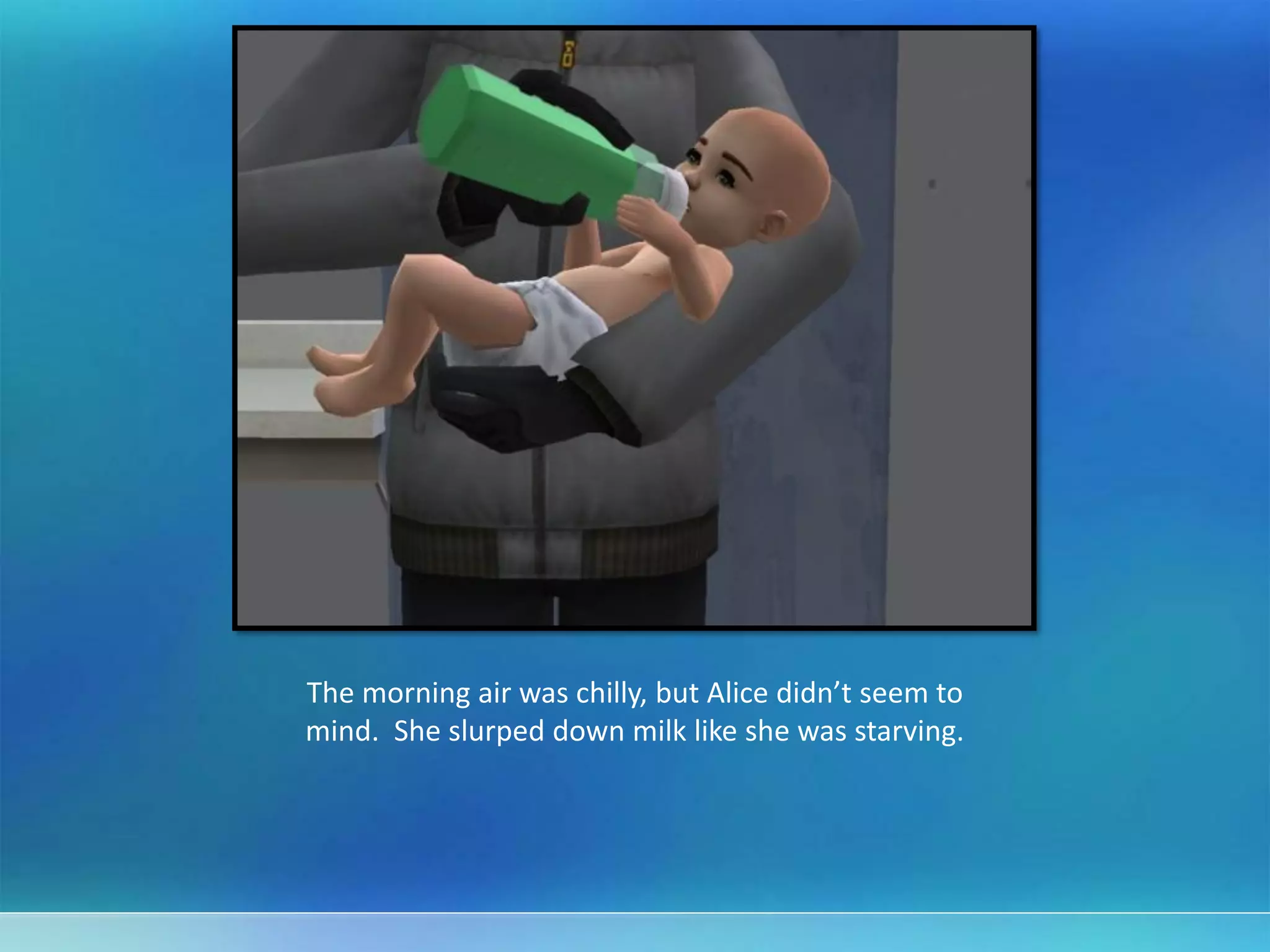 The morning air was chilly, but Alice didn’t seem to
mind. She slurped down milk like she was starving.
 