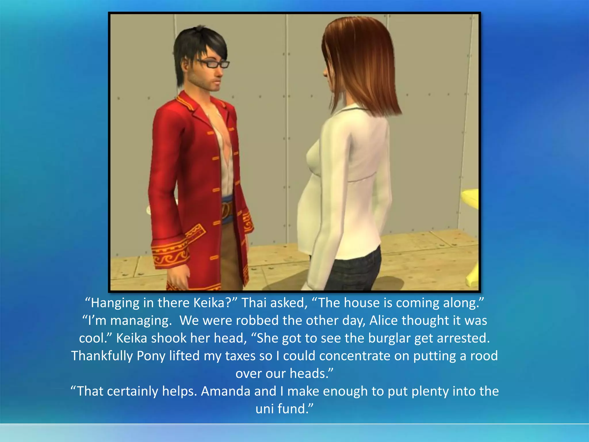 “Hanging in there Keika?” Thai asked, “The house is coming along.”
“I’m managing. We were robbed the other day, Alice thought it was
cool.” Keika shook her head, “She got to see the burglar get arrested.
Thankfully Pony lifted my taxes so I could concentrate on putting a rood
over our heads.”
“That certainly helps. Amanda and I make enough to put plenty into the
uni fund.”
 