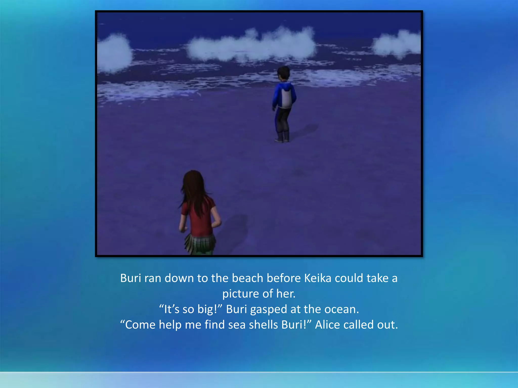 Buri ran down to the beach before Keika could take a
picture of her.
“It’s so big!” Buri gasped at the ocean.
“Come help me find sea shells Buri!” Alice called out.
 