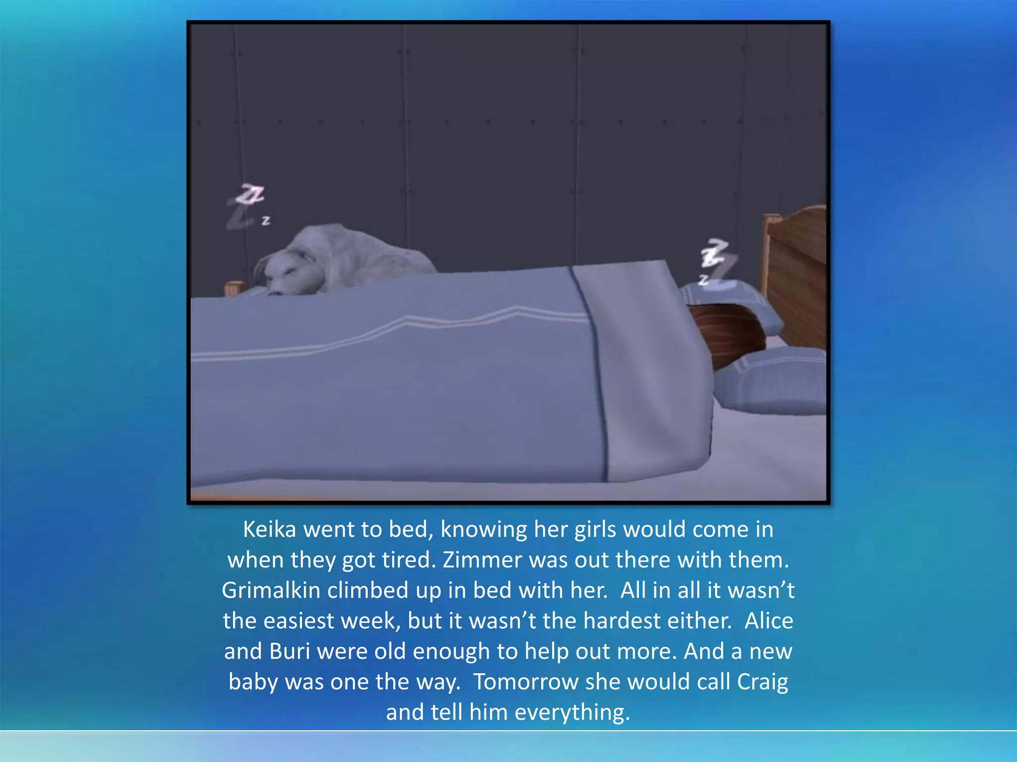 Keika went to bed, knowing her girls would come in
when they got tired. Zimmer was out there with them.
Grimalkin climbed up in bed with her. All in all it wasn’t
the easiest week, but it wasn’t the hardest either. Alice
and Buri were old enough to help out more. And a new
baby was one the way. Tomorrow she would call Craig
and tell him everything.
 