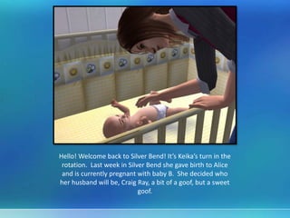 Hello! Welcome back to Silver Bend! It’s Keika’s turn in the
rotation. Last week in Silver Bend she gave birth to Alice
and is currently pregnant with baby B. She decided who
her husband will be, Craig Ray, a bit of a goof, but a sweet
goof.
 