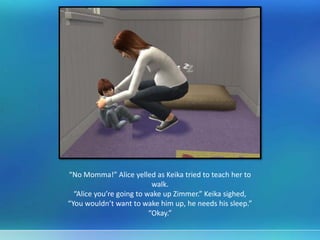 “No Momma!” Alice yelled as Keika tried to teach her to
walk.
“Alice you’re going to wake up Zimmer.” Keika sighed,
“You wouldn’t want to wake him up, he needs his sleep.”
“Okay.”
 