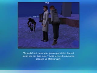 “Amanda! Just cause your gnome got stolen doesn’t
mean you can take mine!” Keika lectured as Amanda
scooped up Melissa’s gift.
 