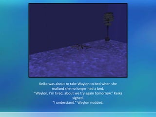 Keika was about to take Waylon to bed when she
realized she no longer had a bed.
“Waylon, I’m tired, about we try again tomorrow.” Keika
sighed.
“I understand.” Waylon nodded.
 