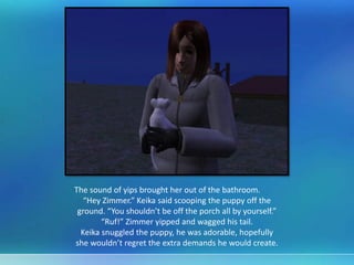 The sound of yips brought her out of the bathroom.
“Hey Zimmer.” Keika said scooping the puppy off the
ground. “You shouldn’t be off the porch all by yourself.”
“Ruf!” Zimmer yipped and wagged his tail.
Keika snuggled the puppy, he was adorable, hopefully
she wouldn’t regret the extra demands he would create.
 