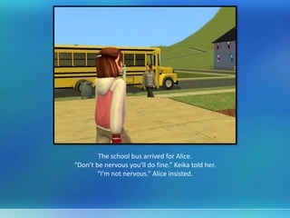 The school bus arrived for Alice.
“Don’t be nervous you’ll do fine.” Keika told her.
“I’m not nervous.” Alice insisted.
 