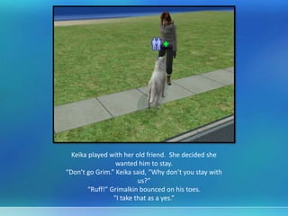 Keika played with her old friend. She decided she
wanted him to stay.
“Don’t go Grim.” Keika said, “Why don’t you stay with
us?”
“Ruff!” Grimalkin bounced on his toes.
“I take that as a yes.”
 