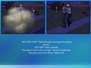 “HEY STOP THIEF!” Demi shouted running and tackling
Jessica.
“GET HER!” Alice cheered.
“You didn’t have to be so rough.” Jessica complained.
“Alice get away from there.” Keika said.
 