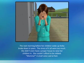 The next morning before her children woke up Keika
broke down in years. The stress of it all were too much.
She didn’t even have a proper house to raise her
children in. She couldn’t afford to be robbed.
“Momma?” A small voice said at feet.
 