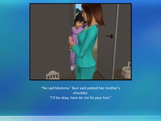 “No sad Momma.” Buri said patted her mother’s
shoulder.
“I’ll be okay, here let me fix your hair.”
 