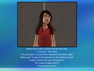 When Alice woke up Keika did her hair too.
“I can see.” Alice said.
“I’m sorry dear, I should have realized it the other night.”
Keika said, “It wasn’t the darkness in the bathroom that
made it hard to do your homework.”
“Do I have to wear them?”
“If you want to see.”
 