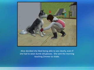 Alice decided she liked being able to see clearly, even if
she had to wear dumb old glasses. She sent the morning
teaching Zimmer to shake.
 