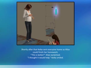 Shortly after that Keika sent everyone home so Alice
could finish her homework.
“This is better!” Alixe exclaimed.
“I thought it would help.” Keika smiled.
 