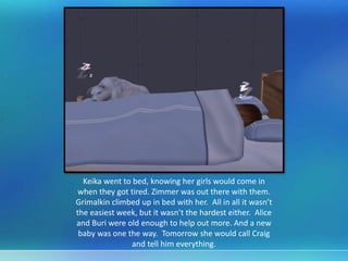 Keika went to bed, knowing her girls would come in
when they got tired. Zimmer was out there with them.
Grimalkin climbed up in bed with her. All in all it wasn’t
the easiest week, but it wasn’t the hardest either. Alice
and Buri were old enough to help out more. And a new
baby was one the way. Tomorrow she would call Craig
and tell him everything.
 