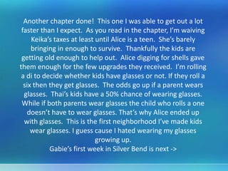 Another chapter done! This one I was able to get out a lot
faster than I expect. As you read in the chapter, I’m waiving
Keika’s taxes at least until Alice is a teen. She’s barely
bringing in enough to survive. Thankfully the kids are
getting old enough to help out. Alice digging for shells gave
them enough for the few upgrades they received. I’m rolling
a di to decide whether kids have glasses or not. If they roll a
six then they get glasses. The odds go up if a parent wears
glasses. Thai’s kids have a 50% chance of wearing glasses.
While if both parents wear glasses the child who rolls a one
doesn’t have to wear glasses. That’s why Alice ended up
with glasses. This is the first neighborhood I’ve made kids
wear glasses. I guess cause I hated wearing my glasses
growing up.
Gabie’s first week in Silver Bend is next ->
 