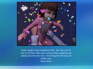 Keika caught newly toddlered child. She saw a lot of
Pao in her face. Alice was a messy child, outgoing and
playful, but not very nice. First thing she did was pull
Keika’s hair.
“Ouch Alice.”
 
