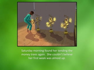 Saturday morning found her tending the
money trees again. She couldn’t believe
her first week was almost up.
 