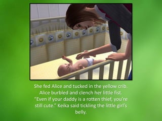 She fed Alice and tucked in the yellow crib.
Alice burbled and clench her little fist.
“Even if your daddy is a rotten thief, you’re
still cute.” Keika said tickling the little girl’s
belly.
 