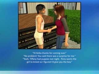 “Hi Keika thanks for coming over.”
“No problem! You said there was a surprise for me.”
“Yeah, Tiffany had puppies last night. Pony wants the
girl to breed so I figured I’d give you the boy.”
 