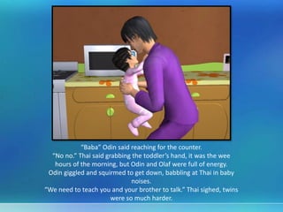 “Baba” Odin said reaching for the counter.
“No no.” Thai said grabbing the toddler’s hand, it was the wee
hours of the morning, but Odin and Olaf were full of energy.
Odin giggled and squirmed to get down, babbling at Thai in baby
noises.
“We need to teach you and your brother to talk.” Thai sighed, twins
were so much harder.
 