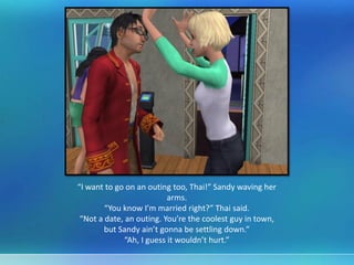 “I want to go on an outing too, Thai!” Sandy waving her
arms.
“You know I’m married right?” Thai said.
“Not a date, an outing. You’re the coolest guy in town,
but Sandy ain’t gonna be settling down.”
“Ah, I guess it wouldn’t hurt.”
 