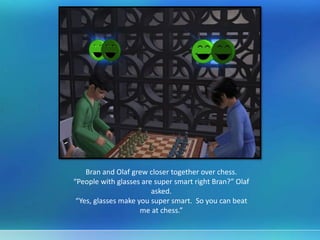 Bran and Olaf grew closer together over chess.
“People with glasses are super smart right Bran?” Olaf
asked.
“Yes, glasses make you super smart. So you can beat
me at chess.”
 