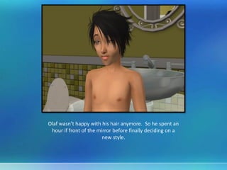 Olaf wasn’t happy with his hair anymore. So he spent an
hour if front of the mirror before finally deciding on a
new style.
 