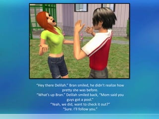 “Hey there Delilah.” Bran smiled, he didn’t realize how
pretty she was before.
“What’s up Bran.” Delilah smiled back, “Mom said you
guys got a pool.”
“Yeah, we did, want to check it out?”
“Sure. I’ll follow you.”
 