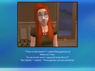 “There is that better?” I asked fitting glasses on
Rebecca’s nose.
“So my hands aren’t supposed to be blurry?”
“Not ideally.” I replied. “Those glasses suit you perfectly.”
 