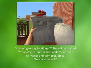 “Not going to stay for dinner?” The old man asked.
“My apologies, but the tide waits for no one.”
“Fair winds and calm seas, Steve.”
“To you sir as well.”
 
